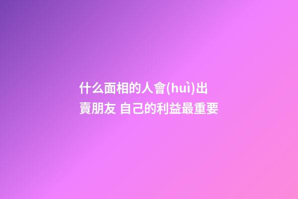 什么面相的人會(huì)出賣朋友 自己的利益最重要
